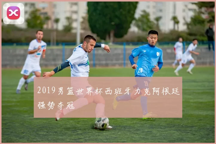 2019男篮世界杯西班牙力克阿根廷强势夺冠