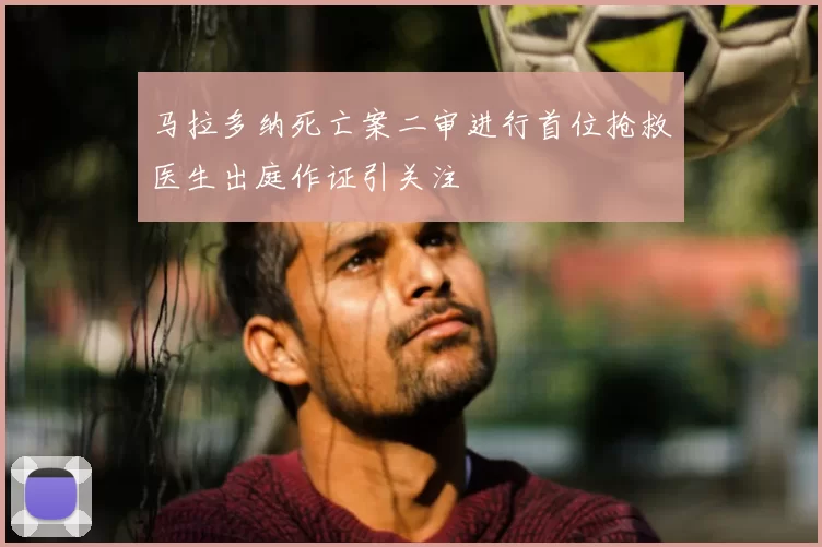 马拉多纳死亡案二审进行首位抢救医生出庭作证引关注