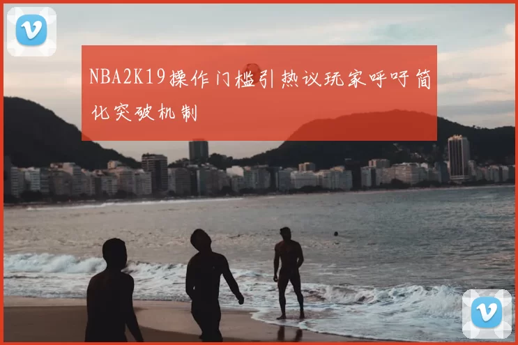 NBA2K19操作门槛引热议玩家呼吁简化突破机制