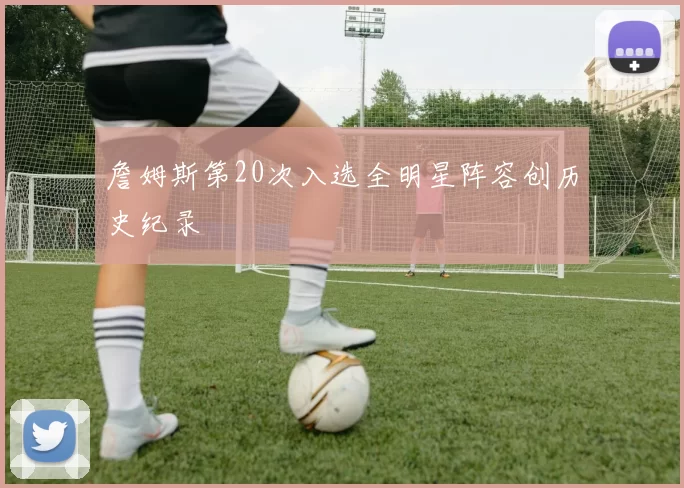 詹姆斯第20次入选全明星阵容创历史纪录