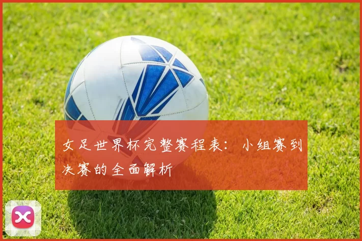 女足世界杯完整赛程表：小组赛到决赛的全面解析