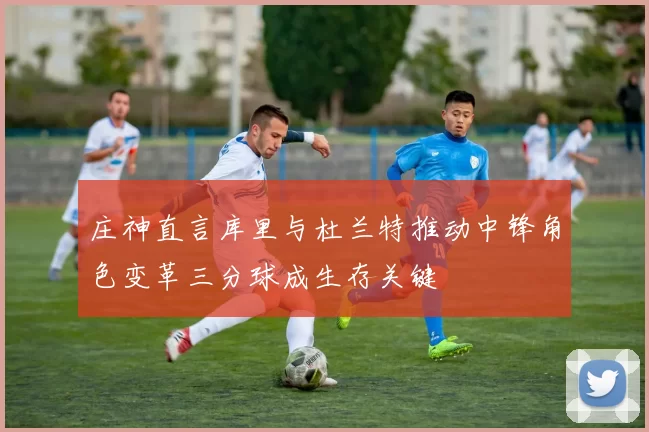 庄神直言库里与杜兰特推动中锋角色变革三分球成生存关键