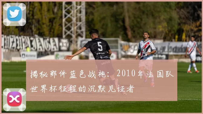 揭秘那件蓝色战袍:2010年法国队世界杯征程的沉默见证者