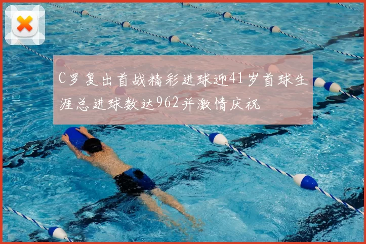 C罗复出首战精彩进球迎41岁首球生涯总进球数达962并激情庆祝