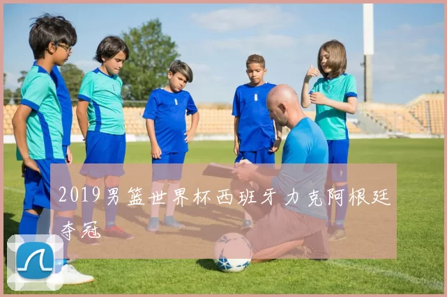 2019男篮世界杯西班牙力克阿根廷夺冠