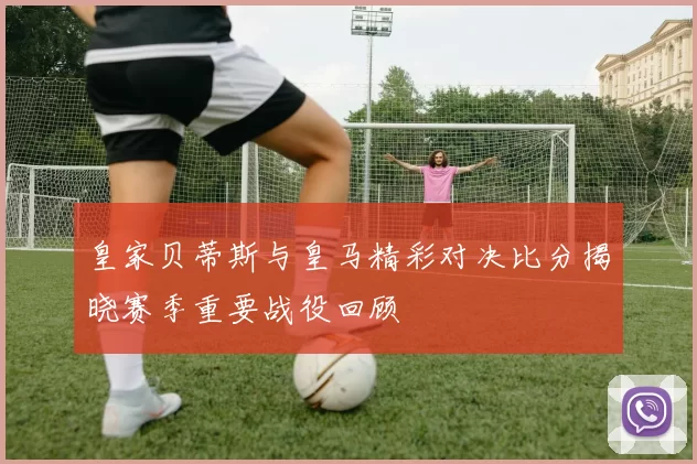 皇家贝蒂斯与皇马精彩对决比分揭晓赛季重要战役回顾