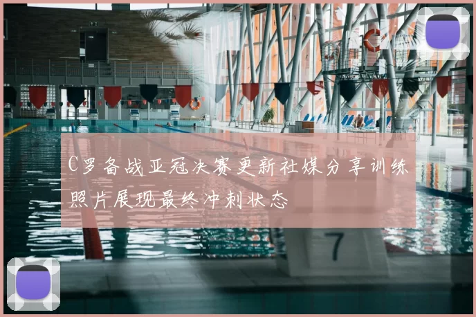C罗备战亚冠决赛更新社媒分享训练照片展现最终冲刺状态