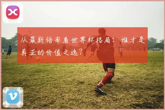 从最新倍率看世界杯格局：谁才是真正的价值之选？