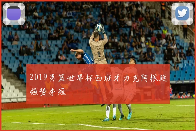 2019男篮世界杯西班牙力克阿根廷强势夺冠