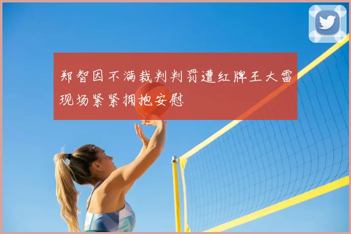 郑智因不满裁判判罚遭红牌王大雷现场紧紧拥抱安慰