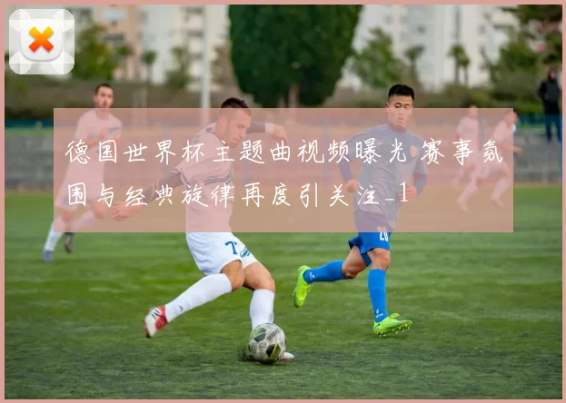 德国世界杯主题曲视频曝光 赛事氛围与经典旋律再度引关注_1