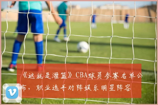 《这就是灌篮》CBA球员参赛名单公布，职业选手对阵娱乐明星阵容