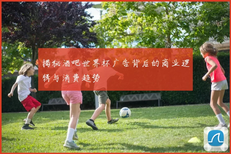 揭秘酒吧世界杯广告背后的商业逻辑与消费趋势