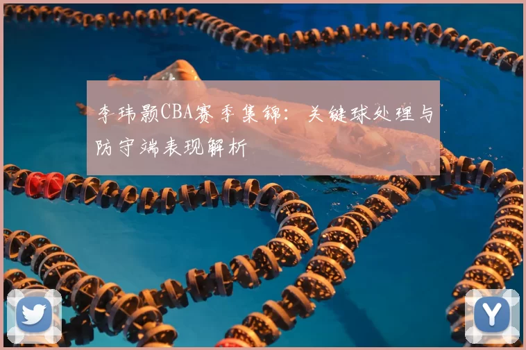 李玮颢CBA赛季集锦:关键球处理与防守端表现解析