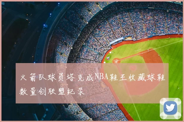 火箭队球员塔克成NBA鞋王收藏球鞋数量创联盟纪录