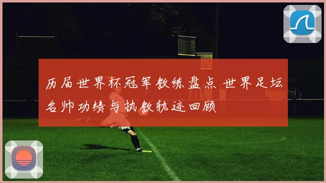 历届世界杯冠军教练盘点 世界足坛名帅功绩与执教轨迹回顾