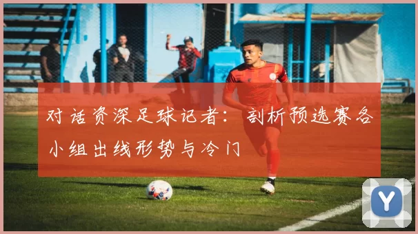 对话资深足球记者：剖析预选赛各小组出线形势与冷门