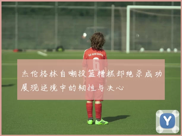杰伦格林自嘲投篮糟糕却绝杀成功展现逆境中的韧性与决心