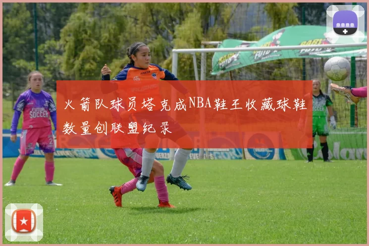 火箭队球员塔克成NBA鞋王收藏球鞋数量创联盟纪录