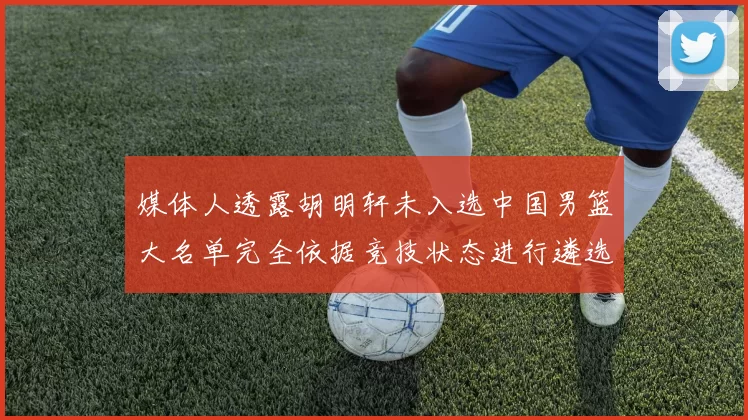 媒体人透露胡明轩未入选中国男篮大名单完全依据竞技状态进行遴选