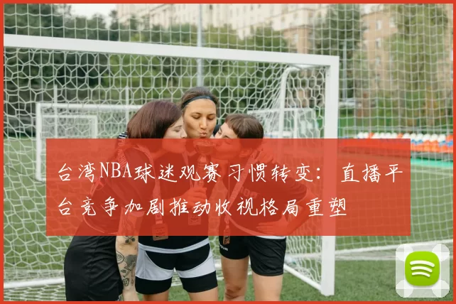 台湾NBA球迷观赛习惯转变:直播平台竞争加剧推动收视格局重塑