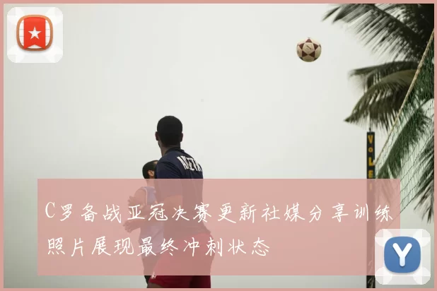 C罗备战亚冠决赛更新社媒分享训练照片展现最终冲刺状态