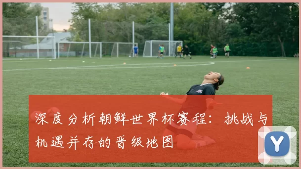 深度分析朝鲜世界杯赛程：挑战与机遇并存的晋级地图