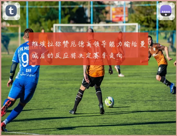 维埃拉称赞厄德高领导能力输给曼城后的反应将决定赛季走向