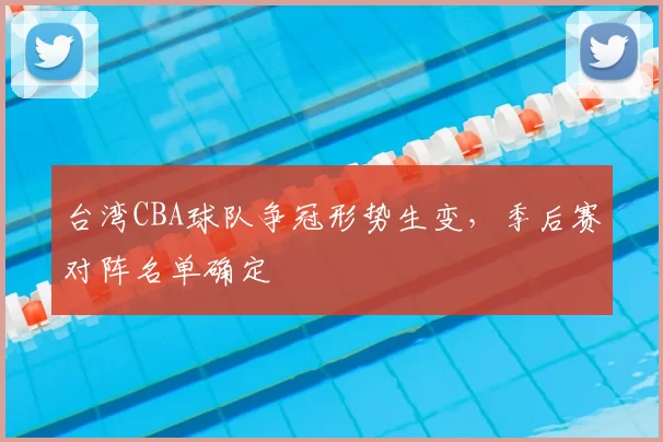 台湾CBA球队争冠形势生变，季后赛对阵名单确定