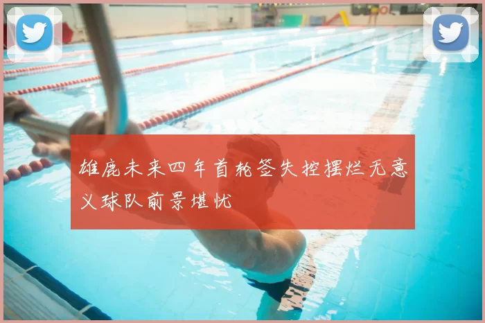 雄鹿未来四年首轮签失控摆烂无意义球队前景堪忧
