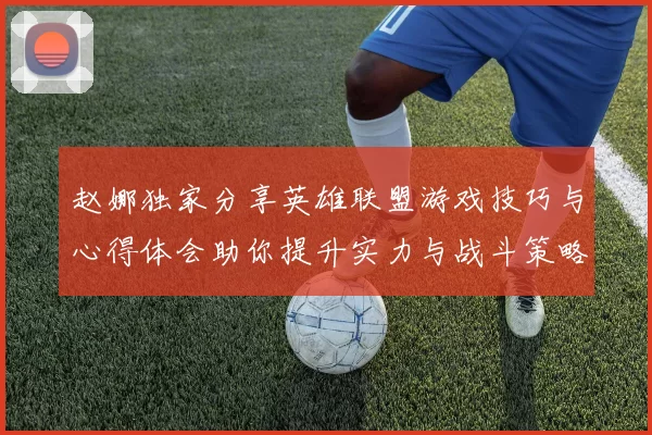 赵娜独家分享英雄联盟游戏技巧与心得体会助你提升实力与战斗策略