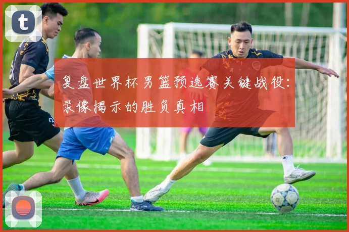 复盘世界杯男篮预选赛关键战役:录像揭示的胜负真相