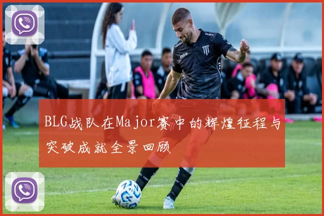 BLG战队在Major赛中的辉煌征程与突破成就全景回顾