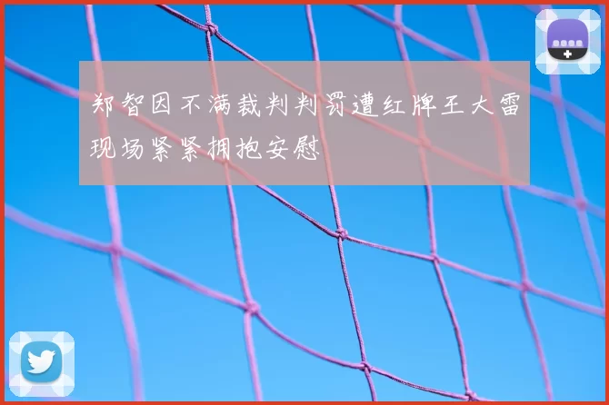 郑智因不满裁判判罚遭红牌王大雷现场紧紧拥抱安慰