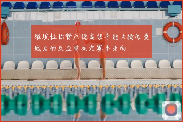 维埃拉称赞厄德高领导能力输给曼城后的反应将决定赛季走向