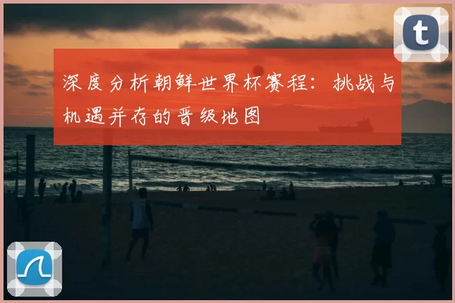 深度分析朝鲜世界杯赛程：挑战与机遇并存的晋级地图