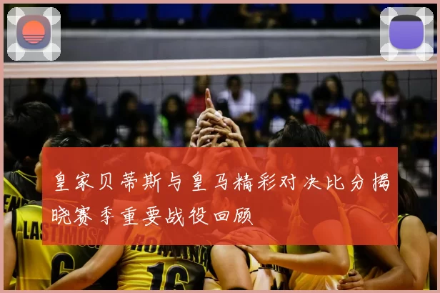 皇家贝蒂斯与皇马精彩对决比分揭晓赛季重要战役回顾