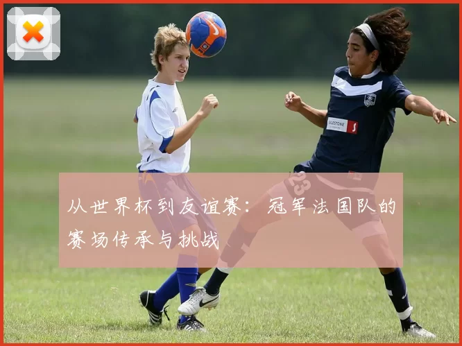 从世界杯到友谊赛：冠军法国队的赛场传承与挑战