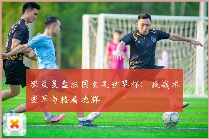 深度复盘法国女足世界杯:技战术变革与格局洗牌