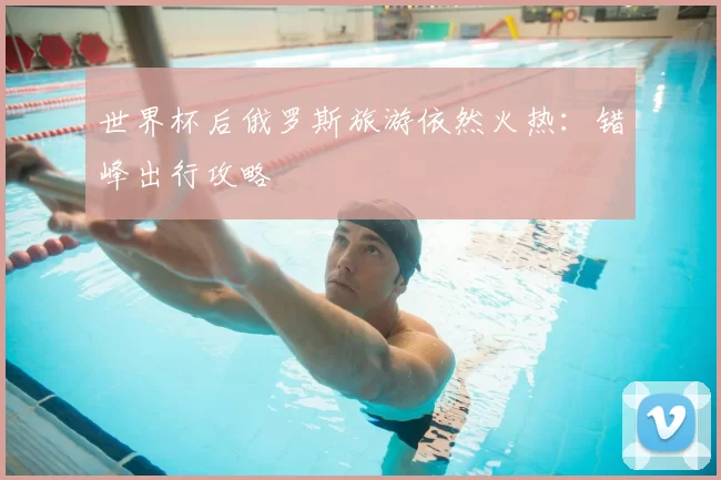 世界杯后俄罗斯旅游依然火热:错峰出行攻略