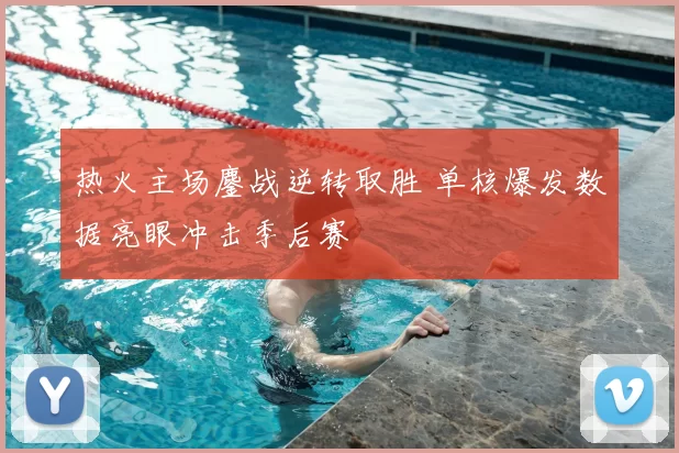 热火主场鏖战逆转取胜 单核爆发数据亮眼冲击季后赛