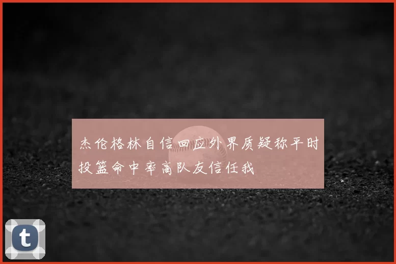 杰伦格林自信回应外界质疑称平时投篮命中率高队友信任我