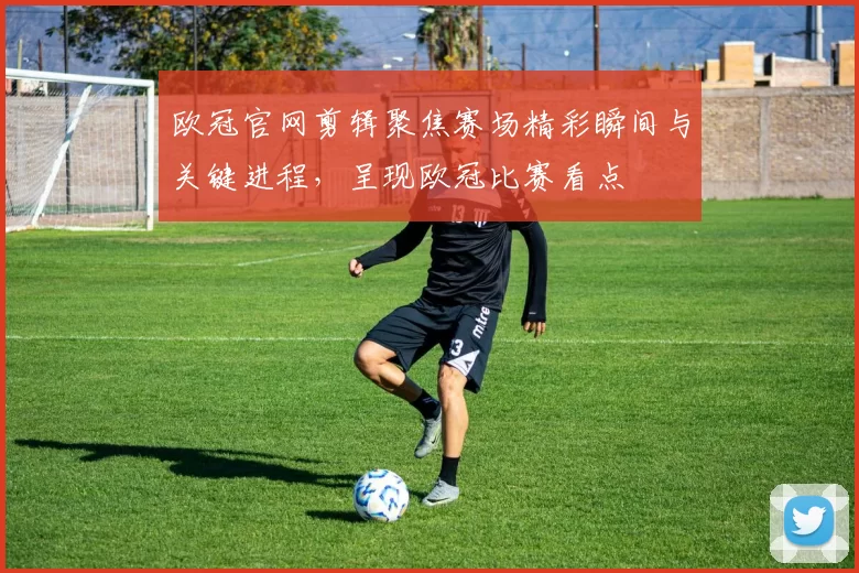 欧冠官网剪辑聚焦赛场精彩瞬间与关键进程，呈现欧冠比赛看点