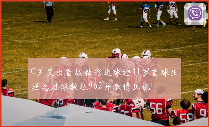 C罗复出首战精彩进球迎41岁首球生涯总进球数达962并激情庆祝