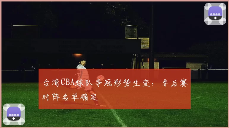 台湾CBA球队争冠形势生变,季后赛对阵名单确定