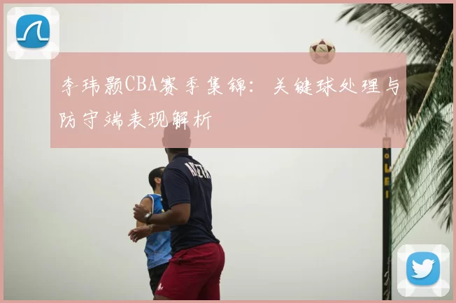 李玮颢CBA赛季集锦：关键球处理与防守端表现解析